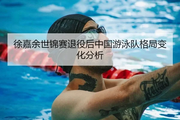 徐嘉余世锦赛退役后中国游泳队格局变化分析 | jiuyou